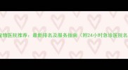 柳州宠物医院推荐最新排名及服务指南附24小时急诊医院名单