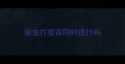 驱虫打疫苗同时进行吗