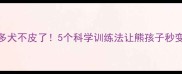 拉布拉多犬不皮了5个科学训练法让熊孩子秒变乖宝宝