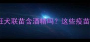 宠物疫苗成分全狂犬联苗含酒精吗这些疫苗成分家长必看